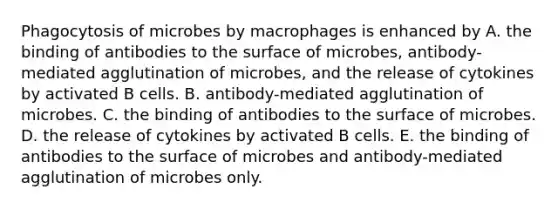 Phagocytosis of microbes by macrophages is enhanced by A. the binding of antibodies to the surface of microbes, antibody-mediated agglutination of microbes, and the release of cytokines by activated B cells. B. antibody-mediated agglutination of microbes. C. the binding of antibodies to the surface of microbes. D. the release of cytokines by activated B cells. E. the binding of antibodies to the surface of microbes and antibody-mediated agglutination of microbes only.