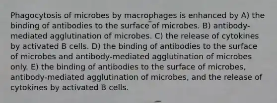 Phagocytosis of microbes by macrophages is enhanced by A) the binding of antibodies to the surface of microbes. B) antibody-mediated agglutination of microbes. C) the release of cytokines by activated B cells. D) the binding of antibodies to the surface of microbes and antibody-mediated agglutination of microbes only. E) the binding of antibodies to the surface of microbes, antibody-mediated agglutination of microbes, and the release of cytokines by activated B cells.