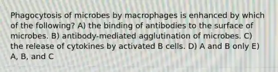 Phagocytosis of microbes by macrophages is enhanced by which of the following? A) the binding of antibodies to the surface of microbes. B) antibody-mediated agglutination of microbes. C) the release of cytokines by activated B cells. D) A and B only E) A, B, and C