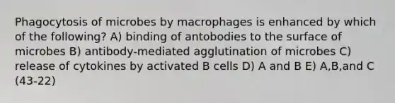 Phagocytosis of microbes by macrophages is enhanced by which of the following? A) binding of antobodies to the surface of microbes B) antibody-mediated agglutination of microbes C) release of cytokines by activated B cells D) A and B E) A,B,and C (43-22)