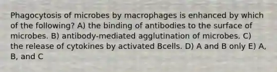 Phagocytosis of microbes by macrophages is enhanced by which of the following? A) the binding of antibodies to the surface of microbes. B) antibody-mediated agglutination of microbes. C) the release of cytokines by activated Bcells. D) A and B only E) A, B, and C