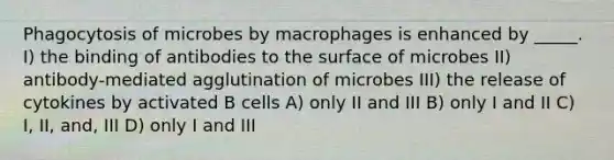 Phagocytosis of microbes by macrophages is enhanced by _____. I) the binding of antibodies to the surface of microbes II) antibody-mediated agglutination of microbes III) the release of cytokines by activated B cells A) only II and III B) only I and II C) I, II, and, III D) only I and III