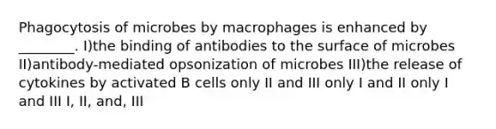 Phagocytosis of microbes by macrophages is enhanced by ________. I)the binding of antibodies to the surface of microbes II)antibody-mediated opsonization of microbes III)the release of cytokines by activated B cells only II and III only I and II only I and III I, II, and, III