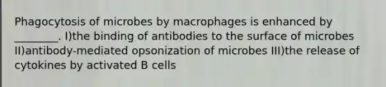 Phagocytosis of microbes by macrophages is enhanced by ________. I)the binding of antibodies to the surface of microbes II)antibody-mediated opsonization of microbes III)the release of cytokines by activated B cells