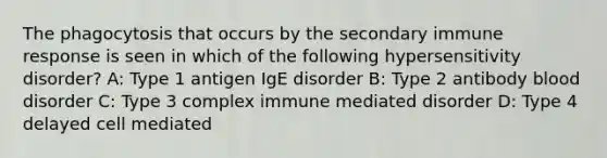 The phagocytosis that occurs by the secondary immune response is seen in which of the following hypersensitivity disorder? A: Type 1 antigen IgE disorder B: Type 2 antibody blood disorder C: Type 3 complex immune mediated disorder D: Type 4 delayed cell mediated