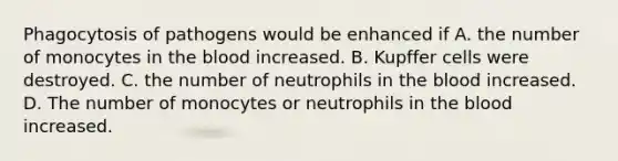 Phagocytosis of pathogens would be enhanced if A. the number of monocytes in <a href='https://www.questionai.com/knowledge/k7oXMfj7lk-the-blood' class='anchor-knowledge'>the blood</a> increased. B. Kupffer cells were destroyed. C. the number of neutrophils in the blood increased. D. The number of monocytes or neutrophils in the blood increased.