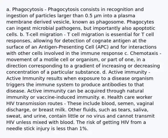 a. Phagocytosis - Phagocytosis consists in recognition and ingestion of particles larger than 0.5 μm into a plasma membrane derived vesicle, known as phagosome. Phagocytes can ingest microbial pathogens, but importantly also apoptotic cells. b. T-cell migration - T cell migration is essential for T cell responses, allowing for detection of cognate antigen at the surface of an Antigen-Presenting Cell (APC) and for interactions with other cells involved in the immune response c. Chemotaxis - movement of a motile cell or organism, or part of one, in a direction corresponding to a gradient of increasing or decreasing concentration of a particular substance. d. Active immunity - Active Immunity results when exposure to a disease organism triggers the immune system to produce antibodies to that disease. Active immunity can be acquired through natural immunity or vaccine-induced immunity. e. Health care worker HIV transmission routes - These include blood, semen, vaginal discharge, or breast milk. Other fluids, such as tears, saliva, sweat, and urine, contain little or no virus and cannot transmit HIV unless mixed with blood. The risk of getting HIV from a needle stick injury is less than 1%.