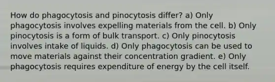 How do phagocytosis and pinocytosis differ? a) Only phagocytosis involves expelling materials from the cell. b) Only pinocytosis is a form of bulk transport. c) Only pinocytosis involves intake of liquids. d) Only phagocytosis can be used to move materials against their concentration gradient. e) Only phagocytosis requires expenditure of energy by the cell itself.