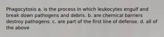 Phagocytosis a. is the process in which leukocytes engulf and break down pathogens and debris. b. are chemical barriers destroy pathogens. c. are part of the first line of defense. d. all of the above