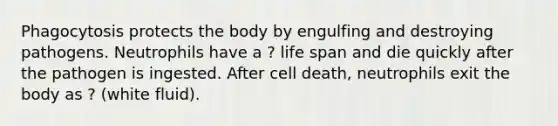 Phagocytosis protects the body by engulfing and destroying pathogens. Neutrophils have a ? life span and die quickly after the pathogen is ingested. After cell death, neutrophils exit the body as ? (white fluid).