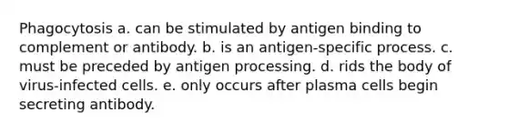 Phagocytosis a. can be stimulated by antigen binding to complement or antibody. b. is an antigen-specific process. c. must be preceded by antigen processing. d. rids the body of virus-infected cells. e. only occurs after plasma cells begin secreting antibody.