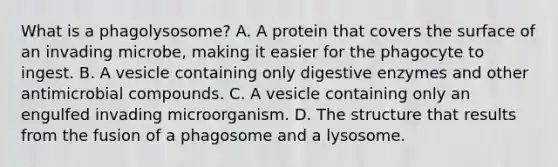 What is a phagolysosome? A. A protein that covers the surface of an invading microbe, making it easier for the phagocyte to ingest. B. A vesicle containing only digestive enzymes and other antimicrobial compounds. C. A vesicle containing only an engulfed invading microorganism. D. The structure that results from the fusion of a phagosome and a lysosome.