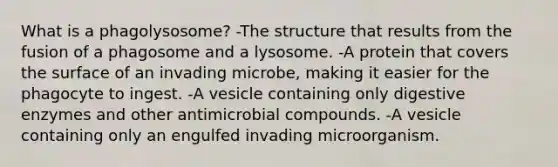 What is a phagolysosome? -The structure that results from the fusion of a phagosome and a lysosome. -A protein that covers the surface of an invading microbe, making it easier for the phagocyte to ingest. -A vesicle containing only digestive enzymes and other antimicrobial compounds. -A vesicle containing only an engulfed invading microorganism.