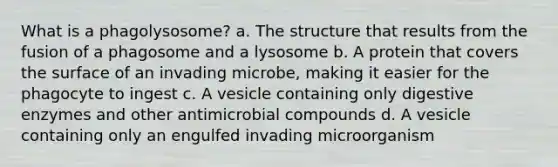 What is a phagolysosome? a. The structure that results from the fusion of a phagosome and a lysosome b. A protein that covers the surface of an invading microbe, making it easier for the phagocyte to ingest c. A vesicle containing only digestive enzymes and other antimicrobial compounds d. A vesicle containing only an engulfed invading microorganism