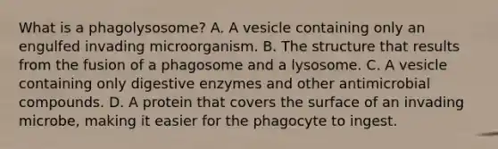 What is a phagolysosome? A. A vesicle containing only an engulfed invading microorganism. B. The structure that results from the fusion of a phagosome and a lysosome. C. A vesicle containing only digestive enzymes and other antimicrobial compounds. D. A protein that covers the surface of an invading microbe, making it easier for the phagocyte to ingest.