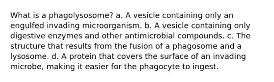 What is a phagolysosome? a. A vesicle containing only an engulfed invading microorganism. b. A vesicle containing only digestive enzymes and other antimicrobial compounds. c. The structure that results from the fusion of a phagosome and a lysosome. d. A protein that covers the surface of an invading microbe, making it easier for the phagocyte to ingest.