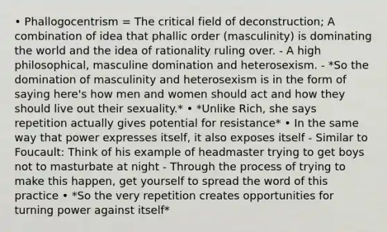 • Phallogocentrism = The critical field of deconstruction; A combination of idea that phallic order (masculinity) is dominating the world and the idea of rationality ruling over. - A high philosophical, masculine domination and heterosexism. - *So the domination of masculinity and heterosexism is in the form of saying here's how men and women should act and how they should live out their sexuality.* • *Unlike Rich, she says repetition actually gives potential for resistance* • In the same way that power expresses itself, it also exposes itself - Similar to Foucault: Think of his example of headmaster trying to get boys not to masturbate at night - Through the process of trying to make this happen, get yourself to spread the word of this practice • *So the very repetition creates opportunities for turning power against itself*