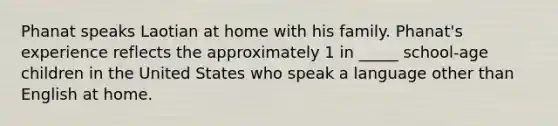 Phanat speaks Laotian at home with his family. Phanat's experience reflects the approximately 1 in _____ school-age children in the United States who speak a language other than English at home.