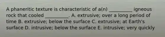 A phaneritic texture is characteristic of a(n) __________ igneous rock that cooled __________. A. extrusive; over a long period of time B. extrusive; below the surface C. extrusive; at Earth's surface D. intrusive; below the surface E. intrusive; very quickly