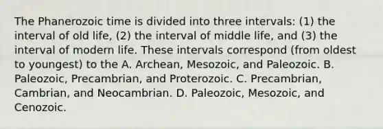 The Phanerozoic time is divided into three intervals: (1) the interval of old life, (2) the interval of middle life, and (3) the interval of modern life. These intervals correspond (from oldest to youngest) to the A. Archean, Mesozoic, and Paleozoic. B. Paleozoic, Precambrian, and Proterozoic. C. Precambrian, Cambrian, and Neocambrian. D. Paleozoic, Mesozoic, and Cenozoic.