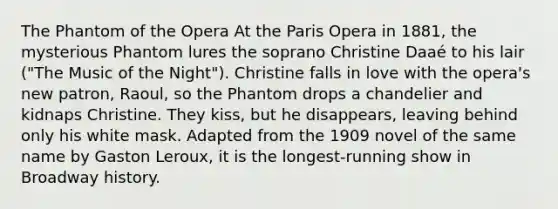 The Phantom of the Opera At the Paris Opera in 1881, the mysterious Phantom lures the soprano Christine Daaé to his lair ("The Music of the Night"). Christine falls in love with the opera's new patron, Raoul, so the Phantom drops a chandelier and kidnaps Christine. They kiss, but he disappears, leaving behind only his white mask. Adapted from the 1909 novel of the same name by Gaston Leroux, it is the longest-running show in Broadway history.