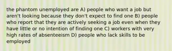 the phantom unemployed are A) people who want a job but aren't looking because they don't expect to find one B) people who report that they are actively seeking a job even when they have little or no intention of finding one C) workers with very high rates of absenteeism D) people who lack skills to be employed