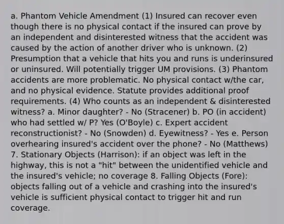 a. Phantom Vehicle Amendment (1) Insured can recover even though there is no physical contact if the insured can prove by an independent and disinterested witness that the accident was caused by the action of another driver who is unknown. (2) Presumption that a vehicle that hits you and runs is underinsured or uninsured. Will potentially trigger UM provisions. (3) Phantom accidents are more problematic. No physical contact w/the car, and no physical evidence. Statute provides additional proof requirements. (4) Who counts as an independent & disinterested witness? a. Minor daughter? - No (Stracener) b. PO (in accident) who had settled w/ P? Yes (O'Boyle) c. Expert accident reconstructionist? - No (Snowden) d. Eyewitness? - Yes e. Person overhearing insured's accident over the phone? - No (Matthews) 7. Stationary Objects (Harrison): if an object was left in the highway, this is not a "hit" between the unidentified vehicle and the insured's vehicle; no coverage 8. Falling Objects (Fore): objects falling out of a vehicle and crashing into the insured's vehicle is sufficient physical contact to trigger hit and run coverage.