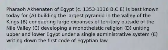 Pharaoh Akhenaten of Egypt (c. 1353-1336 B.C.E) is best known today for (A) building the largest pyramid in the Valley of the Kings (B) conquering large expanses of territory outside of the Nile Valley (C) developing a monotheistic religion (D) uniting upper and lower Egypt under a single administrative system (E) writing down the first code of Egyptian law