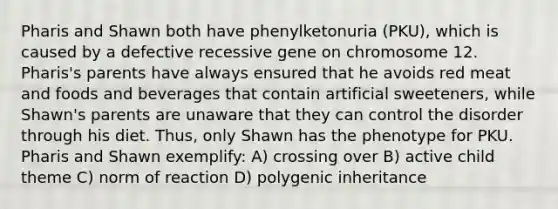 Pharis and Shawn both have phenylketonuria (PKU), which is caused by a defective recessive gene on chromosome 12. Pharis's parents have always ensured that he avoids red meat and foods and beverages that contain artificial sweeteners, while Shawn's parents are unaware that they can control the disorder through his diet. Thus, only Shawn has the phenotype for PKU. Pharis and Shawn exemplify: A) crossing over B) active child theme C) norm of reaction D) polygenic inheritance