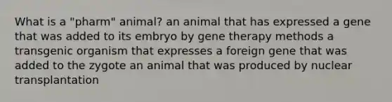 What is a "pharm" animal? an animal that has expressed a gene that was added to its embryo by gene therapy methods a transgenic organism that expresses a foreign gene that was added to the zygote an animal that was produced by nuclear transplantation