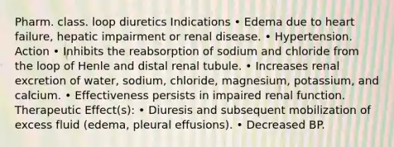 Pharm. class. loop diuretics Indications • Edema due to heart failure, hepatic impairment or renal disease. • Hypertension. Action • Inhibits the reabsorption of sodium and chloride from the loop of Henle and distal renal tubule. • Increases renal excretion of water, sodium, chloride, magnesium, potassium, and calcium. • Effectiveness persists in impaired renal function. Therapeutic Effect(s): • Diuresis and subsequent mobilization of excess fluid (edema, pleural effusions). • Decreased BP.