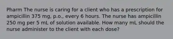 Pharm The nurse is caring for a client who has a prescription for ampicillin 375 mg, p.o., every 6 hours. The nurse has ampicillin 250 mg per 5 mL of solution available. How many mL should the nurse administer to the client with each dose?