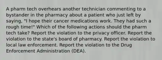 A pharm tech overhears another technician commenting to a bystander in the pharmacy about a patient who just left by saying, "I hope their cancer medications work. They had such a rough time!" Which of the following actions should the pharm tech take? Report the violation to the privacy officer. Report the violation to the state's board of pharmacy. Report the violation to local law enforcement. Report the violation to the Drug Enforcement Administration (DEA).