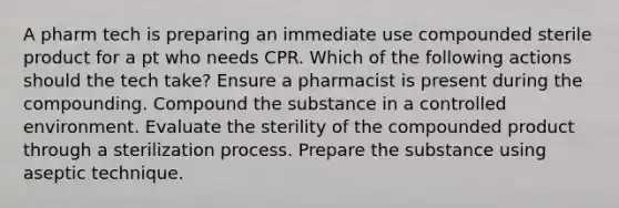 A pharm tech is preparing an immediate use compounded sterile product for a pt who needs CPR. Which of the following actions should the tech take? Ensure a pharmacist is present during the compounding. Compound the substance in a controlled environment. Evaluate the sterility of the compounded product through a sterilization process. Prepare the substance using aseptic technique.