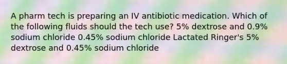 A pharm tech is preparing an IV antibiotic medication. Which of the following fluids should the tech use? 5% dextrose and 0.9% sodium chloride 0.45% sodium chloride Lactated Ringer's 5% dextrose and 0.45% sodium chloride