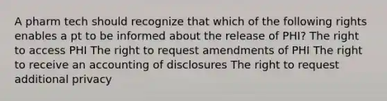 A pharm tech should recognize that which of the following rights enables a pt to be informed about the release of PHI? The right to access PHI The right to request amendments of PHI The right to receive an accounting of disclosures The right to request additional privacy