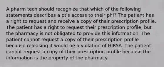 A pharm tech should recognize that which of the following statements describes a pt's access to their phi? The patient has a right to request and receive a copy of their prescription profile. The patient has a right to request their prescription profile, but the pharmacy is not obligated to provide this information. The patient cannot request a copy of their prescription profile because releasing it would be a violation of HIPAA. The patient cannot request a copy of their prescription profile because the information is the property of the pharmacy.