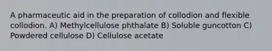 A pharmaceutic aid in the preparation of collodion and flexible collodion. A) Methylcellulose phthalate B) Soluble guncotton C) Powdered cellulose D) Cellulose acetate