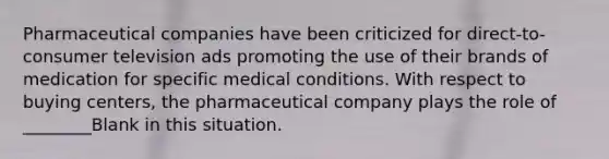 Pharmaceutical companies have been criticized for direct-to-consumer television ads promoting the use of their brands of medication for specific medical conditions. With respect to buying centers, the pharmaceutical company plays the role of ________Blank in this situation.