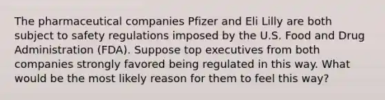 The pharmaceutical companies Pfizer and Eli Lilly are both subject to safety regulations imposed by the U.S. Food and Drug Administration (FDA). Suppose top executives from both companies strongly favored being regulated in this way. What would be the most likely reason for them to feel this way?