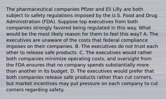 The pharmaceutical companies Pfizer and Eli Lilly are both subject to safety regulations imposed by the U.S. Food and Drug Administration (FDA). Suppose top executives from both companies strongly favored being regulated in this way. What would be the most likely reason for them to feel this way? A. The executives are unaware of the costs that federal compliance imposes on their companies. B. The executives do not trust each other to release safe products. C. The executives would rather both companies minimize operating costs, and oversight from the FDA ensures that no company spends substantially more than another in its budget. D. The executives would prefer that both companies release safe products rather than cut corners, but market incentives may put pressure on each company to cut corners regarding safety.