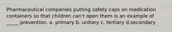 Pharmaceutical companies putting safety caps on medication containers so that children can't open them is an example of _____ prevention. a. primary b. unitary c. tertiary d.secondary