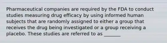 Pharmaceutical companies are required by the FDA to conduct studies measuring drug efficacy by using informed human subjects that are randomly assigned to either a group that receives the drug being investigated or a group receiving a placebo. These studies are referred to as _______