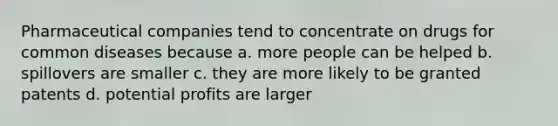 Pharmaceutical companies tend to concentrate on drugs for common diseases because a. more people can be helped b. spillovers are smaller c. they are more likely to be granted patents d. potential profits are larger