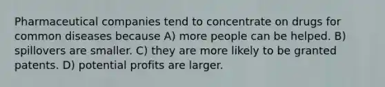 Pharmaceutical companies tend to concentrate on drugs for common diseases because A) more people can be helped. B) spillovers are smaller. C) they are more likely to be granted patents. D) potential profits are larger.