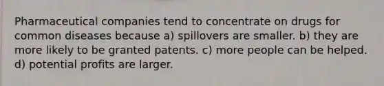 Pharmaceutical companies tend to concentrate on drugs for common diseases because a) spillovers are smaller. b) they are more likely to be granted patents. c) more people can be helped. d) potential profits are larger.