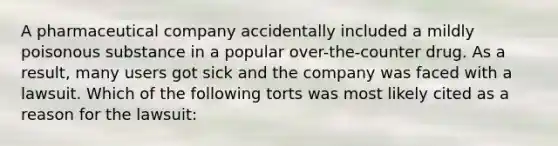 A pharmaceutical company accidentally included a mildly poisonous substance in a popular over-the-counter drug. As a result, many users got sick and the company was faced with a lawsuit. Which of the following torts was most likely cited as a reason for the lawsuit: