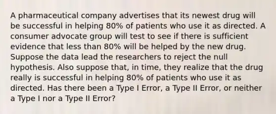 A pharmaceutical company advertises that its newest drug will be successful in helping 80% of patients who use it as directed. A consumer advocate group will test to see if there is sufficient evidence that <a href='https://www.questionai.com/knowledge/k7BtlYpAMX-less-than' class='anchor-knowledge'>less than</a> 80% will be helped by the new drug. Suppose the data lead the researchers to reject the null hypothesis. Also suppose that, in time, they realize that the drug really is successful in helping 80% of patients who use it as directed. Has there been a Type I Error, a Type II Error, or neither a Type I nor a Type II Error?