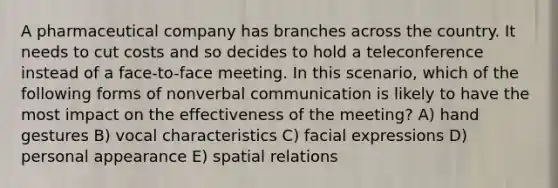 A pharmaceutical company has branches across the country. It needs to cut costs and so decides to hold a teleconference instead of a face-to-face meeting. In this scenario, which of the following forms of nonverbal communication is likely to have the most impact on the effectiveness of the meeting? A) hand gestures B) vocal characteristics C) facial expressions D) personal appearance E) spatial relations