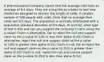 A pharmaceutical company claims that the average cold lasts an average of 8.4 days. They are using this as a basis to test new medicines designed to shorten the length of colds. A random sample of 106 people with colds, finds that on average their colds last 8.5 days. The population is normally distributed with a population standard deviation of 0.9 days. At α=0.02, what type of test is this and can you support the company's claim using the p-value? Claim is alternative, fail to reject the null and support claim as the p-value (0.126) is less than alpha (0.02) Claim is alternative, reject the null and support claim as the p-value (0.126) is greater than alpha (0.02) Claim is null, fail to reject the null and support claim as the p-value (0.253) is greater than alpha (0.02) Claim is null, reject the null and cannot support claim as the p-value (0.253) is less than alpha (0.02)